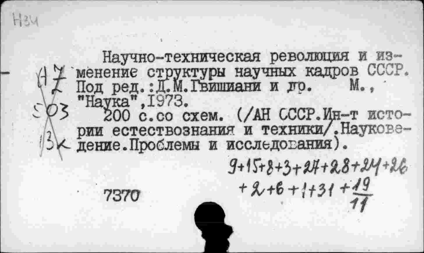 ﻿Научно-техническая революция и из-/J Y менение структуры научных кадров СССР. V Л Под ред. :Д.М. Гвишиани и до. М., ' "Наука”, 1973.
200 с.со схем. (/АН СССР.Ин-т исто-2 рии естествознания и техники/. Наукове--'к дение.Проблемы и исследования).
7370
